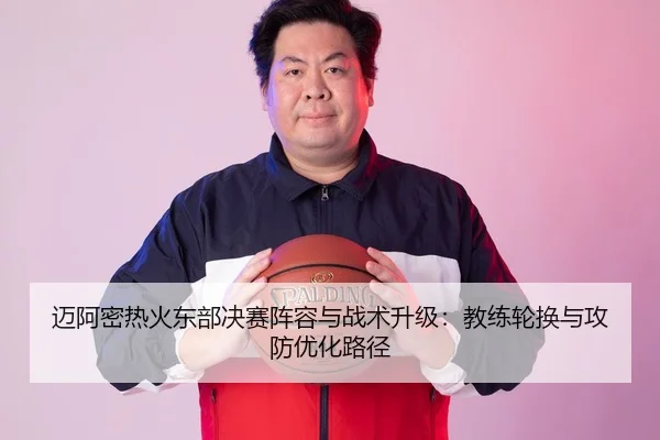 迈阿密热火东部决赛阵容与战术升级：教练轮换与攻防优化路径